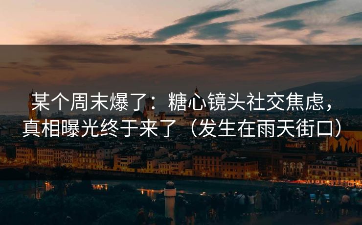 某个周末爆了：糖心镜头社交焦虑，真相曝光终于来了（发生在雨天街口）