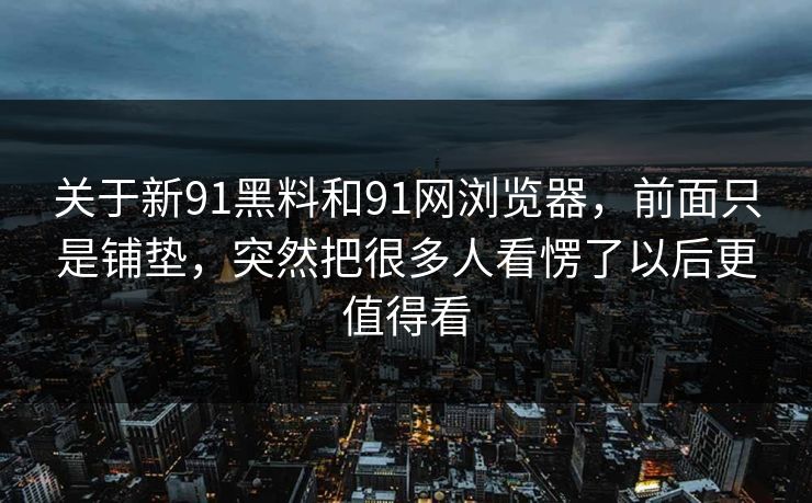 关于新91黑料和91网浏览器，前面只是铺垫，突然把很多人看愣了以后更值得看